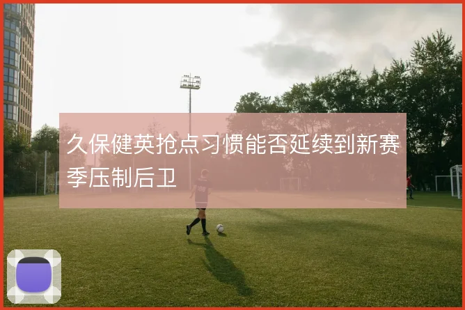 久保健英抢点习惯能否延续到新赛季压制后卫