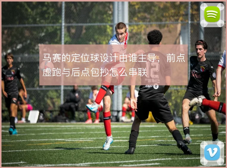 马赛的定位球设计由谁主导，前点虚跑与后点包抄怎么串联