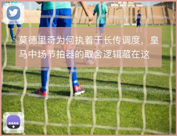 莫德里奇为何执着于长传调度,皇马中场节拍器的取舍逻辑藏在这