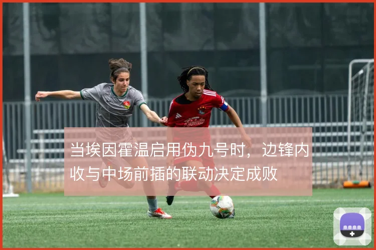 当埃因霍温启用伪九号时,边锋内收与中场前插的联动决定成败