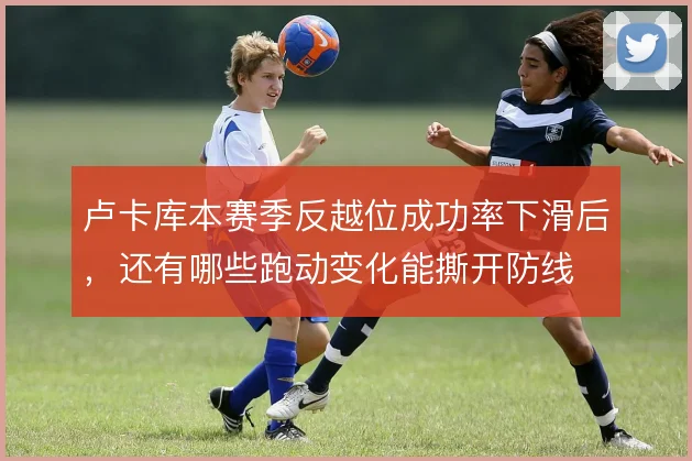 卢卡库本赛季反越位成功率下滑后，还有哪些跑动变化能撕开防线