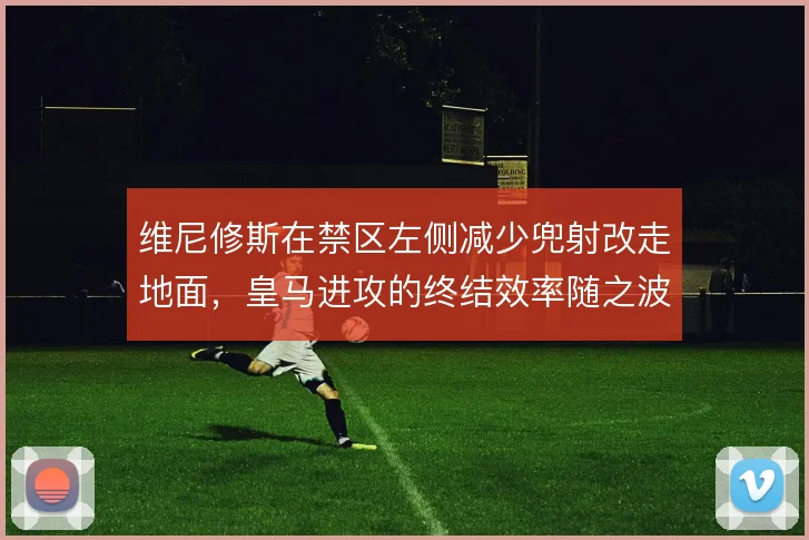 维尼修斯在禁区左侧减少兜射改走地面,皇马进攻的终结效率随之波动
