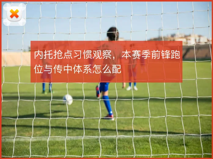 内托抢点习惯观察，本赛季前锋跑位与传中体系怎么配