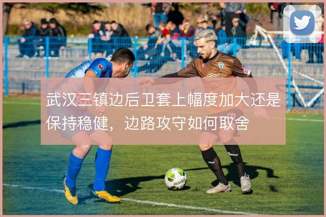 武汉三镇边后卫套上幅度加大还是保持稳健,边路攻守如何取舍